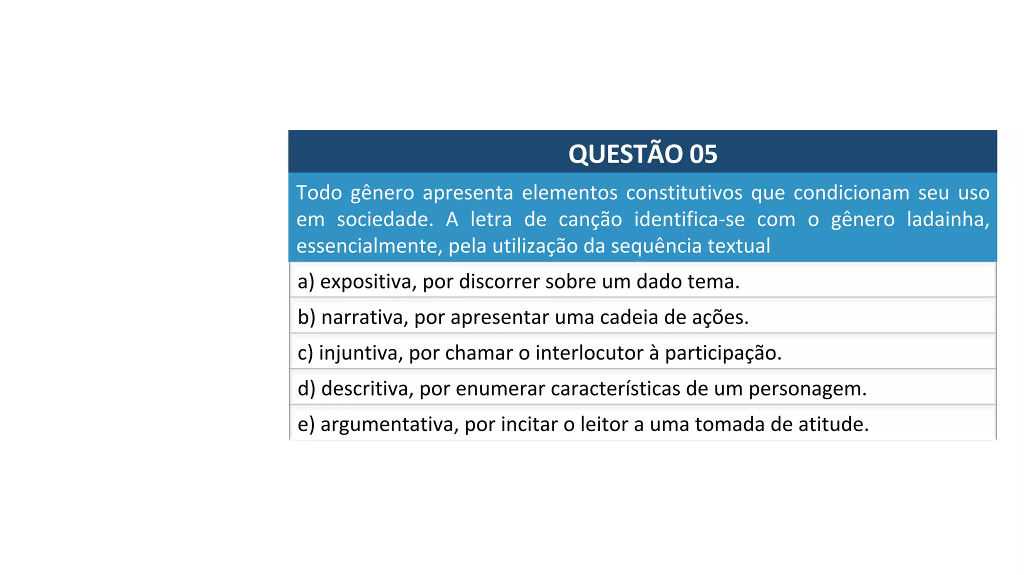 QUESTÃO	05	
a)	expositiva,	por	discorrer	sobre	um	dado	tema.	
Todo	gênero	apresenta	elementos	constitutivos	que	condicionam	seu	uso	
em	 sociedade.	 A	 letra	 de	 canção	 identifica-se	 com	 o	 gênero	 ladainha,	
essencialmente,	pela	utilização	da	sequência	textual		
b)	narrativa,	por	apresentar	uma	cadeia	de	ações.	
c)	injuntiva,	por	chamar	o	interlocutor	à	participação.	
d)	descritiva,	por	enumerar	características	de	um	personagem.		
e)	argumentativa,	por	incitar	o	leitor	a	uma	tomada	de	atitude.		
 