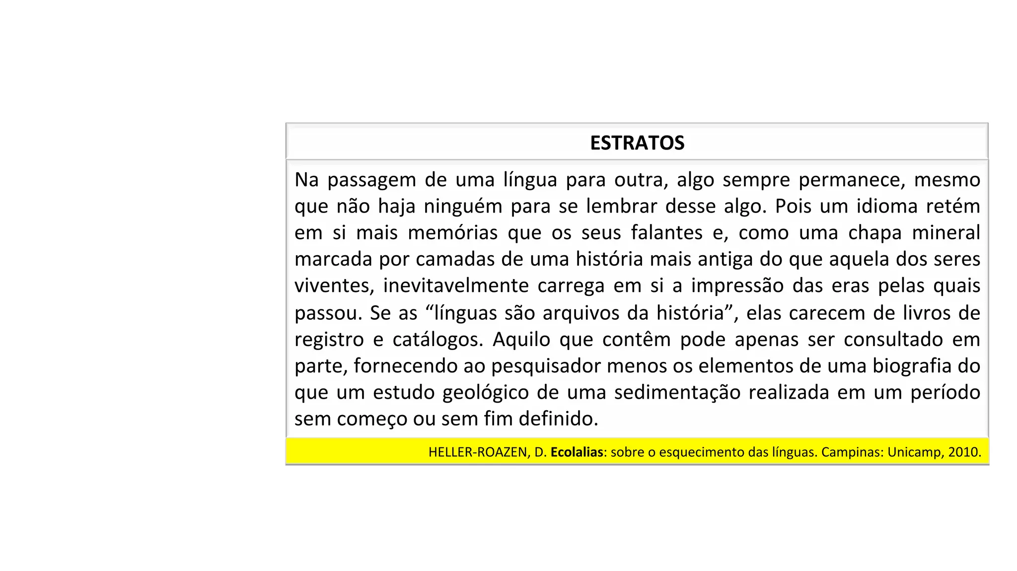 Na	passagem	de	uma	língua	para	outra,	algo	sempre	permanece,	mesmo	
que	não	haja	ninguém	para	se	lembrar	desse	algo.	Pois	um	idioma	retém	
em	 si	 mais	 memórias	 que	 os	 seus	 falantes	 e,	 como	 uma	 chapa	 mineral	
marcada	por	camadas	de	uma	história	mais	antiga	do	que	aquela	dos	seres	
viventes,	inevitavelmente	carrega	em	si	a	impressão	das	eras	pelas	quais	
passou.	Se	as	“línguas	são	arquivos	da	história”,	elas	carecem	de	livros	de	
registro	 e	 catálogos.	 Aquilo	 que	 contêm	 pode	 apenas	 ser	 consultado	 em	
parte,	fornecendo	ao	pesquisador	menos	os	elementos	de	uma	biografia	do	
que	um	estudo	geológico	de	uma	sedimentação	realizada	em	um	período	
sem	começo	ou	sem	fim	definido.		
ESTRATOS	
HELLER-ROAZEN,	D.	Ecolalias:	sobre	o	esquecimento	das	línguas.	Campinas:	Unicamp,	2010.		
 