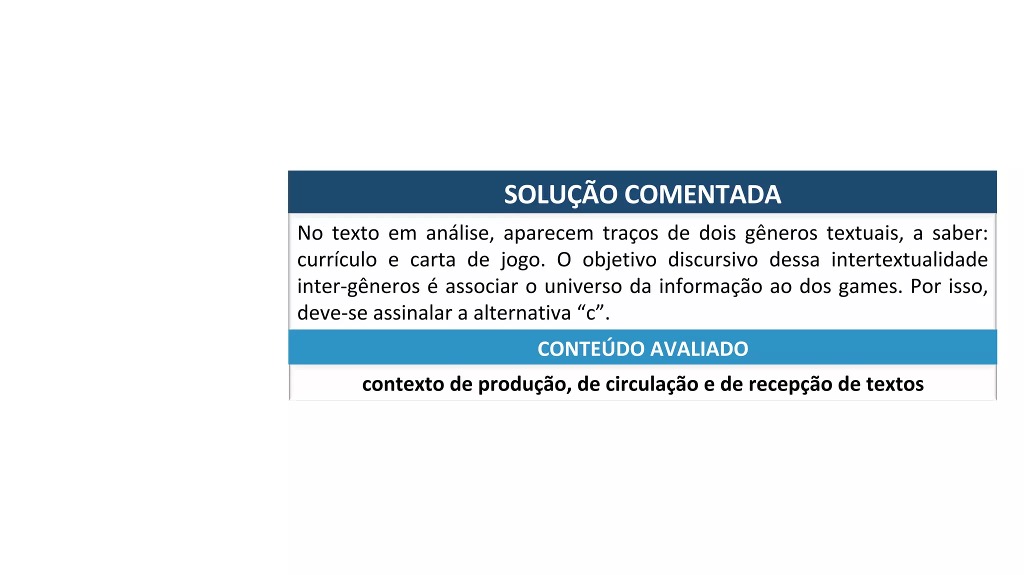 SOLUÇÃO	COMENTADA	
No	 texto	 em	 análise,	 aparecem	 traços	 de	 dois	 gêneros	 textuais,	 a	 saber:	
currículo	 e	 carta	 de	 jogo.	 O	 objetivo	 discursivo	 dessa	 intertextualidade	
inter-gêneros	é	associar	o	universo	da	informação	ao	dos	games.	Por	isso,	
deve-se	assinalar	a	alternativa	“c”.	
contexto	de	produção,	de	circulação	e	de	recepção	de	textos	
CONTEÚDO	AVALIADO	
 