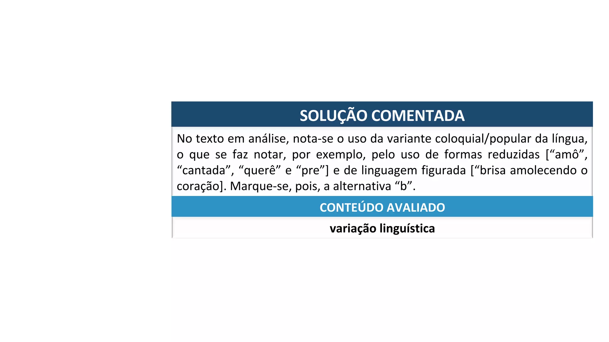 SOLUÇÃO	COMENTADA	
No	texto	em	análise,	nota-se	o	uso	da	variante	coloquial/popular	da	língua,	
o	 que	 se	 faz	 notar,	 por	 exemplo,	 pelo	 uso	 de	 formas	 reduzidas	 [“amô”,	
“cantada”,	“querê”	e	“pre”]	e	de	linguagem	figurada	[“brisa	amolecendo	o	
coração].	Marque-se,	pois,	a	alternativa	“b”.	
variação	linguística	
CONTEÚDO	AVALIADO	
 