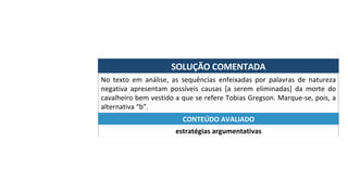 SOLUÇÃO	COMENTADA	
No	 texto	 em	 análise,	 as	 sequências	 enfeixadas	 por	 palavras	 de	 natureza	
negativa	 apresentam	 possíveis	 causas	 [a	 serem	 eliminadas]	 da	 morte	 do	
cavalheiro	bem	vestido	a	que	se	refere	Tobias	Gregson.	Marque-se,	pois,	a	
alternativa	“b”.	
estratégias	argumentativas	
CONTEÚDO	AVALIADO	
 