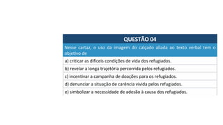 QUESTÃO	04	
a)	criticar	as	difíceis	condições	de	vida	dos	refugiados.	
Nesse	 cartaz,	 o	 uso	 da	 imagem	 do	 calçado	 aliada	 ao	 texto	 verbal	 tem	 o	
objetivo	de		
b)	revelar	a	longa	trajetória	percorrida	pelos	refugiados.	
c)	incentivar	a	campanha	de	doações	para	os	refugiados.	
d)	denunciar	a	situação	de	carência	vivida	pelos	refugiados.	
e)	simbolizar	a	necessidade	de	adesão	à	causa	dos	refugiados.		
 