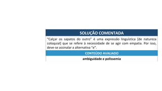 SOLUÇÃO	COMENTADA	
“Calçar	 os	 sapatos	 do	 outro”	 é	 uma	 expressão	 linguística	 [de	 natureza	
coloquial]	 que	 se	 refere	 à	 necessidade	 de	 se	 agir	 com	 empatia.	 Por	 isso,	
deve-se	assinalar	a	alternativa	“e”.	
ambiguidade	e	polissemia	
CONTEÚDO	AVALIADO	
 