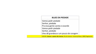 Vamos	pedir	piedade	
Senhor,	piedade	
Pra	essa	gente	careta	e	covarde	
Vamos	pedir	piedade	
Senhor,	piedade	
Lhes	dê	grandeza	e	um	pouco	de	coragem		
CAZUZA.	Cazuza:	o	poeta	não	morreu.	Rio	de	Janeiro:	Universal	Music,	2000	(fragmento).		
BLUES	DA	PIEDADE	
 