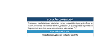 SOLUÇÃO	COMENTADA	
Posto	que,	nas	ladainhas,	são	feitas	curtas	e	repetidas	invocações	[que	se	
fazem	presentes	no	excerto	“Senhor,	piedade”,	o	qual	aparece	repetido	no	
fragmento	transcrito],	deve-se	assinalar	a	alternativa		“c”.	
tipos	textuais,	gêneros	textuais:	ladainha	
CONTEÚDO	AVALIADO	
 