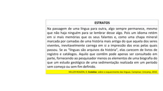 Na	passagem	de	uma	língua	para	outra,	algo	sempre	permanece,	mesmo	
que	não	haja	ninguém	para	se	lembrar	desse	algo.	Pois	um	idioma	retém	
em	 si	 mais	 memórias	 que	 os	 seus	 falantes	 e,	 como	 uma	 chapa	 mineral	
marcada	por	camadas	de	uma	história	mais	antiga	do	que	aquela	dos	seres	
viventes,	inevitavelmente	carrega	em	si	a	impressão	das	eras	pelas	quais	
passou.	Se	as	“línguas	são	arquivos	da	história”,	elas	carecem	de	livros	de	
registro	 e	 catálogos.	 Aquilo	 que	 contêm	 pode	 apenas	 ser	 consultado	 em	
parte,	fornecendo	ao	pesquisador	menos	os	elementos	de	uma	biografia	do	
que	um	estudo	geológico	de	uma	sedimentação	realizada	em	um	período	
sem	começo	ou	sem	fim	definido.		
ESTRATOS	
HELLER-ROAZEN,	D.	Ecolalias:	sobre	o	esquecimento	das	línguas.	Campinas:	Unicamp,	2010.		
 