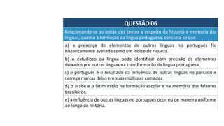 QUESTÃO	06	
Relacionando-se	as	ideias	dos	textos	a	respeito	da	história	e	memória	das	
línguas,	quanto	à	formação	da	língua	portuguesa,	constata-se	que		
a)	 a	 presença	 de	 elementos	 de	 outras	 línguas	 no	 português	 foi	
historicamente	avaliada	como	um	índice	de	riqueza.		
b)	 o	 estudioso	 da	 língua	 pode	 identificar	 com	 precisão	 os	 elementos	
deixados	por	outras	línguas	na	transformação	da	língua	portuguesa.		
c)	o	português	é	o	resultado	da	influência	de	outras	línguas	no	passado	e	
carrega	marcas	delas	em	suas	múltiplas	camadas.		
d)	o	árabe	e	o	latim	estão	na	formação	escolar	e	na	memória	dos	falantes	
brasileiros.		
e)	a	influência	de	outras	línguas	no	português	ocorreu	de	maneira	uniforme	
ao	longo	da	história.	
 
