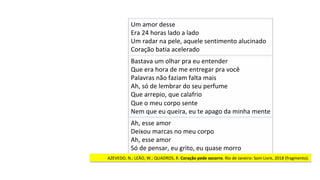 Bastava	um	olhar	pra	eu	entender	
Que	era	hora	de	me	entregar	pra	você	
Palavras	não	faziam	falta	mais	
Ah,	só	de	lembrar	do	seu	perfume	
Que	arrepio,	que	calafrio	
Que	o	meu	corpo	sente	
Nem	que	eu	queira,	eu	te	apago	da	minha	mente		
Um	amor	desse	
Era	24	horas	lado	a	lado	
Um	radar	na	pele,	aquele	sentimento	alucinado		
Coração	batia	acelerado		
Ah,	esse	amor	
Deixou	marcas	no	meu	corpo	
Ah,	esse	amor	
Só	de	pensar,	eu	grito,	eu	quase	morro		
AZEVEDO,	N.;	LEÃO,	W.;	QUADROS,	R.	Coração	pede	socorro.	Rio	de	Janeiro:	Som	Livre,	2018	(fragmento).		
 