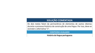 SOLUÇÃO	COMENTADA	
Os	 dois	 textos	 falam	 da	 permanência	 de	 elementos	 de	 outros	 idiomas	
durante	o	processo	histórico	de	construção	de	uma	língua.	Por	isso,	deve-se	
assinalar	a	alternativa	“c”.	
história	da	língua	portuguesa	
CONTEÚDO	AVALIADO	
 