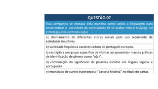 QUESTÃO	07	
Essa	 campanha	 se	 destaca	 pela	 maneira	 como	 utiliza	 a	 linguagem	 para	
conscientizar	a		sociedade	da	necessidade	de	se	acabar	com	o	bullying.	Tal	
estratégia	está	centrada	no(a)		
a)	 chamamento	 de	 diferentes	 atores	 sociais	 pelo	 uso	 recorrente	 de	
estruturas	injuntivas.		
b)	variedade	linguística	caracterizadora	do	português	europeu.		
c)	restrição	a	um	grupo	específico	de	vítimas	ao	apresentar	marcas	gráficas	
de	identificação	de	gênero	como	“o(a)”.		
d)	 combinação	 do	 significado	 de	 palavras	 escritas	 em	 línguas	 inglesa	 e	
portuguesa.		
e)	enunciado	de	cunho	esperançoso	“passe	à	história”	no	título	do	cartaz.		
 