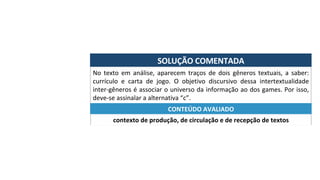 SOLUÇÃO	COMENTADA	
No	 texto	 em	 análise,	 aparecem	 traços	 de	 dois	 gêneros	 textuais,	 a	 saber:	
currículo	 e	 carta	 de	 jogo.	 O	 objetivo	 discursivo	 dessa	 intertextualidade	
inter-gêneros	é	associar	o	universo	da	informação	ao	dos	games.	Por	isso,	
deve-se	assinalar	a	alternativa	“c”.	
contexto	de	produção,	de	circulação	e	de	recepção	de	textos	
CONTEÚDO	AVALIADO	
 