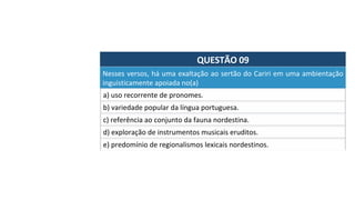QUESTÃO	09	
Nesses	versos,	há	uma	exaltação	ao	sertão	do	Cariri	em	uma	ambientação	
inguisticamente	apoiada	no(a)		
a)	uso	recorrente	de	pronomes.	
b)	variedade	popular	da	língua	portuguesa.	
c)	referência	ao	conjunto	da	fauna	nordestina.	
d)	exploração	de	instrumentos	musicais	eruditos.	
e)	predomínio	de	regionalismos	lexicais	nordestinos.		
 