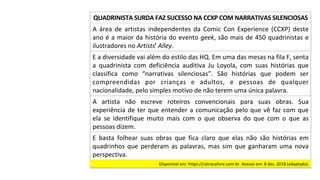 A	 área	 de	 artistas	 independentes	 da	 Comic	 Con	 Experience	 (CCXP)	 deste	
ano	é	a	maior	da	história	do	evento	geek,	são	mais	de	450	quadrinistas	e	
ilustradores	no	Artistsꞌ	Alley.		
QUADRINISTA	SURDA	FAZ	SUCESSO	NA	CCXP	COM	NARRATIVAS	SILENCIOSAS	
E	a	diversidade	vai	além	do	estilo	das	HQ.	Em	uma	das	mesas	na	fila	F,	senta	
a	 quadrinista	 com	 deficiência	 auditiva	 Ju	 Loyola,	 com	 suas	 histórias	 que	
classifica	 como	 “narrativas	 silenciosas”.	 São	 histórias	 que	 podem	 ser	
compreendidas	 por	 crianças	 e	 adultos,	 e	 pessoas	 de	 qualquer	
nacionalidade,	pelo	simples	motivo	de	não	terem	uma	única	palavra.		
A	 artista	 não	 escreve	 roteiros	 convencionais	 para	 suas	 obras.	 Sua	
experiência	de	ter	que	entender	a	comunicação	pelo	que	vê	faz	com	que	
ela	 se	 identifique	 muito	 mais	 com	 o	 que	 observa	 do	 que	 com	 o	 que	 as	
pessoas	dizem.		
E	 basta	 folhear	 suas	 obras	 que	 fica	 claro	 que	 elas	 não	 são	 histórias	 em	
quadrinhos	que	perderam	as	palavras,	mas	sim	que	ganharam	uma	nova	
perspectiva.		
Disponível	em:	https://catracalivre.com.br.	Acesso	em:	8	dez.	2018	(adaptado).		
 