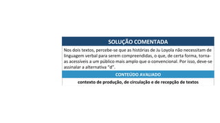 SOLUÇÃO	COMENTADA	
Nos	dois	textos,	percebe-se	que	as	histórias	de	Ju	Loyola	não	necessitam	de	
linguagem	verbal	para	serem	compreendidas,	o	que,	de	certa	forma,	torna-
as	acessíveis	a	um	público	mais	amplo	que	o	convencional.	Por	isso,	deve-se	
assinalar	a	alternativa	“d”.	
contexto	de	produção,	de	circulação	e	de	recepção	de	textos	
CONTEÚDO	AVALIADO	
 
