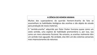 Muitos	 dos	 superpoderes	 do	 querido	 Homem-Aranha	 de	 fato	 se	
assemelham	às	habilidades	biológicas	das	aranhas	e	são	objeto	de	estudo	
para	produção	de	novos	materiais.		
A	CIÊNCIA	DO	HOMEM	ARANHA	
O	 “sentido-aranha”	 adquirido	 por	 Peter	 Parker	 funciona	 quase	 como	 um	
sexto	 sentido,	 uma	 espécie	 de	 habilidade	 premonitória	 e,	 por	 isso,	 soa	
como	um	mero	elemento	ficcional.	No	entanto,	as	aranhas	realmente	têm	
um	sentido	mais	aguçado.	Na	verdade,	elas	têm	um	dos	sistemas	sensoriais	
mais	impressionantes	da	natureza.		
 