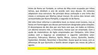 Antes	de	Roma	ser	fundada,	as	colinas	de	Alba	eram	ocupadas	por	tribos	
latinas,	 que	 dividiam	 o	 ano	 de	 acordo	 com	 seus	 deuses.	 Os	 romanos	
adaptaram	 essa	 estrutura.	 No	 princípio	 dessa	 civilização	 o	 ano	 tinha	 dez	
meses	e	começava	por	Martius	(atual	março).	Os	outros	dois	teriam	sido	
acrescentados	por	Numa	Pompílio,	o	segundo	rei	de	Roma.		
Até	Júlio	César	reformar	o	calendário	local,	os	meses	eram	lunares,	mas	as	
festas	em	homenagem	aos	deuses	permaneciam	designadas	pelas	estações.	
O	descompasso	de	dez	dias	por	ano	fazia	com	que,	em	todos	os	triênios,	
um	décimo	terceiro	mês,	o	Intercalaris,	tivesse	que	ser	enxertado.	Com	a	
ajuda	 de	 matemáticos	 do	 Egito	 emprestados	 por	 Cleópatra,	 Júlio	 César	
acabou	 com	 a	 bagunça	 ao	 estabelecer	 o	 seguinte	 calendário	 solar:	
Januarius,	 Februarius,	 Martius,	 Aprilis,	 Maius,	 Junius,	 Quinctilis,	 Sextilis,	
September,	October,	November	e	December.	Quase	igual	ao	nosso,	com	as	
diferenças	de	que	Quinctilis	e	Sextilis	deram	origem	aos	meses	de	julho	e	
agosto.		
Disponível	em:	https://aventurasnahistoria.uol.com.br.	Acesso	em:	8	dez.	2018.		
 