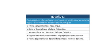 QUESTÃO	12	
Considerando	as	informações	no	texto	e	aspectos	históricos	da	formação	da	
língua,	a	atual	escrita	dos	meses	do	ano	em	português		
a)	reflete	a	origem	latina	de	nossa	língua.	
b)	decorre	de	uma	língua	falada	no	Egito	antigo.	
c)	tem	como	base	um	calendário	criado	por	Cleópatra.	
d)	segue	a	reformulação	da	norma	da	língua	proposta	por	Júlio	César.		
e)	resulta	da	padronização	do	calendário	antes	da	fundação	de	Roma.		
 