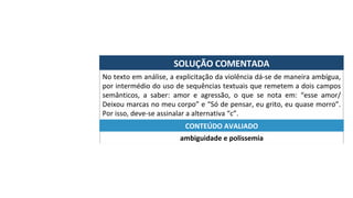 SOLUÇÃO	COMENTADA	
No	texto	em	análise,	a	explicitação	da	violência	dá-se	de	maneira	ambígua,	
por	intermédio	do	uso	de	sequências	textuais	que	remetem	a	dois	campos	
semânticos,	 a	 saber:	 amor	 e	 agressão,	 o	 que	 se	 nota	 em:	 “esse	 amor/	
Deixou	marcas	no	meu	corpo”	e	“Só	de	pensar,	eu	grito,	eu	quase	morro”.	
Por	isso,	deve-se	assinalar	a	alternativa	“c”.	
ambiguidade	e	polissemia	
CONTEÚDO	AVALIADO	
 