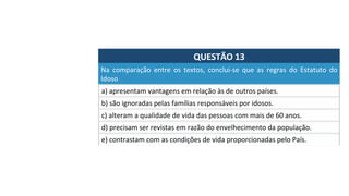 QUESTÃO	13	
Na	 comparação	 entre	 os	 textos,	 conclui-se	 que	 as	 regras	 do	 Estatuto	 do	
Idoso		
a)	apresentam	vantagens	em	relação	às	de	outros	países.	
b)	são	ignoradas	pelas	famílias	responsáveis	por	idosos.	
c)	alteram	a	qualidade	de	vida	das	pessoas	com	mais	de	60	anos.		
d)	precisam	ser	revistas	em	razão	do	envelhecimento	da	população.		
e)	contrastam	com	as	condições	de	vida	proporcionadas	pelo	País.		
 