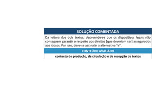 SOLUÇÃO	COMENTADA	
Da	 leitura	 dos	 dois	 textos,	 depreende-se	 que	 os	 dispositivos	 legais	 não	
conseguem	garantir	o	respeito	aos	direitos	[que	deveriam	ser]	assegurados	
aos	idosos.	Por	isso,	deve-se	assinalar	a	alternativa	“e”.	
contexto	de	produção,	de	circulação	e	de	recepção	de	textos	
CONTEÚDO	AVALIADO	
 