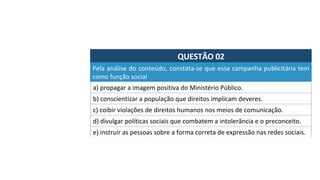 QUESTÃO	02	
a)	propagar	a	imagem	positiva	do	Ministério	Público.	
Pela	análise	do	conteúdo,	constata-se	que	essa	campanha	publicitária	tem	
como	função	social		
b)	conscientizar	a	população	que	direitos	implicam	deveres.	
c)	coibir	violações	de	direitos	humanos	nos	meios	de	comunicação.	
d)	divulgar	políticas	sociais	que	combatem	a	intolerância	e	o	preconceito.	
e)	instruir	as	pessoas	sobre	a	forma	correta	de	expressão	nas	redes	sociais.		
 