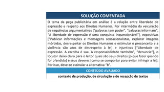 SOLUÇÃO	COMENTADA	
O	 tema	 da	 peça	 publicitária	 em	 análise	 é	 a	 relação	 entre	 liberdade	 de	
expressão	e	respeito	aos	Direitos	Humanos.	Por	intermédio	da	veiculação	
de	sequências	argumentativas	[“palavras	tem	poder”,	“palavras	informam”,	
“A	 liberdade	 de	 expressão	 é	 uma	 conquista	 inquestionável”],	 expositivas	
[“Publicar	 informações	 e	 mensagens	 sensacionalistas,	 explorar	 imagens	
mórbidas,	desrespeitar	os	Direitos	Humanos	e	estimular	o	preconceito	e	a	
violência	 são	 atos	 de	 desrespeito	 à	 lei]	 e	 injuntivas	 [“Liberdade	 de	
expressão.	 A	 escolha	 é	 sua.	 A	 responsabilidade	 também”,	 “denuncie”],	 o	
locutor	deixa	claro	para	o	leitor	quais	são	seus	direitos	[o	que	fazer	quando	
for	ofendido]	e	seus	deveres	[como	se	comportar	para	evitar	infringir	a	lei].	
Por	isso,	deve-se	assinalar	a	alternativa	“b”.	
contexto	de	produção,	de	circulação	e	de	recepção	de	textos	
CONTEÚDO	AVALIADO	
 
