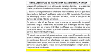 COMO	A	PERCEPÇÃO	DO	TEMPO	MUDA	DE	ACORDO	COM	A	LÍNGUA	
Línguas	diferentes	descrevem	o	tempo	de	maneiras	distintas	—	e	as	palavras	
usadas	para	falar	sobre	ele	moldam	nossa	percepção	de	sua	passagem.		
O	estudo	“Distorção	temporal	whorfiana:	representando	duração	por	meio	
da	ampulheta	da	língua”,	publicado	no	jornal	da	APA	(Associação	Americana	
de	 Psicologia),	 mostra	 que	 conceitos	 abstratos,	 como	 a	 percepção	 da	
duração	do	tempo,	não	são	universais.		
Os	 autores	 não	 só	 verificaram	 uma	 mudança	 da	 percepção	 temporal	
conforme	a	língua	falada	como	observaram	que	a	transição	de	uma	língua	
para	 outra	 por	 um	 mesmo	 indivíduo	 modificava	 sua	 estimativa	 de	 uma	
duração	de	tempo.	Isso	implica	que	visões	diferentes	de	tempo	convivem	no	
cérebro	de	um	indivíduo	bilíngue.		
“O	fato	de	que	pessoas	bilíngues	transitam	entre	essas	diferentes	formas	de	
estimar	o	tempo	sem	esforço	e	inconscientemente	se	encaixa	nas	evidências	
crescentes	que	demonstram	a	facilidade	com	que	a	linguagem	se	entremeia	
furtivamente	em	nossos	sentidos	mais	básicos,	incluindo	nossas	emoções,	
percepção	visual	e,	agora,	ao	que	parece,	nossa	sensação	de	tempo”,	disse	o	
pesquisador	ao	site	Quartz.		
LIMA,	J.	D.	Disponível	em:	www.nexojornal.com.br.	Acesso	em:	24	ago.	2017.		
 