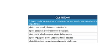 QUESTÃO	04	
a)	da	compreensão	do	tempo	pelo	cérebro.		
O	 texto	 relata	 experiências	 e	 resultados	 de	 um	 estudo	 que	 reconhece	 a	
importância		
b)	das	pesquisas	científicas	sobre	a	cognição.		
c)	da	teoria	whorfiana	para	a	área	da	linguagem.		
d)	das	linguagens	e	seus	usos	na	vida	das	pessoas.	
e)	do	bilinguismo	para	o	desenvolvimento	intelectual.		
 
