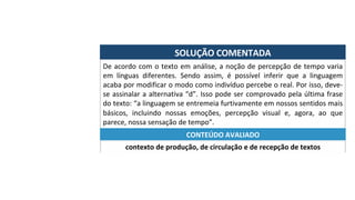 SOLUÇÃO	COMENTADA	
De	acordo	com	o	texto	em	análise,	a	noção	de	percepção	de	tempo	varia	
em	 línguas	 diferentes.	 Sendo	 assim,	 é	 possível	 inferir	 que	 a	 linguagem	
acaba	por	modificar	o	modo	como	indivíduo	percebe	o	real.	Por	isso,	deve-
se	assinalar	a	alternativa	“d”.	Isso	pode	ser	comprovado	pela	última	frase	
do	texto:	“a	linguagem	se	entremeia	furtivamente	em	nossos	sentidos	mais	
básicos,	 incluindo	 nossas	 emoções,	 percepção	 visual	 e,	 agora,	 ao	 que	
parece,	nossa	sensação	de	tempo”.	
contexto	de	produção,	de	circulação	e	de	recepção	de	textos	
CONTEÚDO	AVALIADO	
 