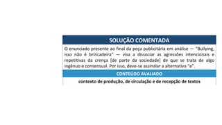 SOLUÇÃO	COMENTADA	
O	enunciado	presente	ao	final	da	peça	publicitária	em	análise	—	“Bullying,	
isso	 não	 é	 brincadeira”	 —	 visa	 a	 dissociar	 as	 agressões	 intencionais	 e	
repetitivas	 da	 crença	 [de	 parte	 da	 sociedade]	 de	 que	 se	 trata	 de	 algo	
ingênuo	e	consensual.	Por	isso,	deve-se	assinalar	a	alternativa	“e”.	
contexto	de	produção,	de	circulação	e	de	recepção	de	textos	
CONTEÚDO	AVALIADO	
 