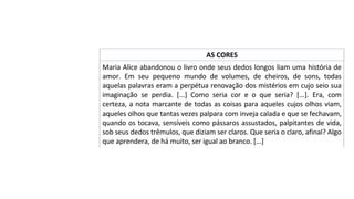 AS	CORES	
Maria	Alice	abandonou	o	livro	onde	seus	dedos	longos	liam	uma	história	de	
amor.	 Em	 seu	 pequeno	 mundo	 de	 volumes,	 de	 cheiros,	 de	 sons,	 todas	
aquelas	palavras	eram	a	perpétua	renovação	dos	mistérios	em	cujo	seio	sua	
imaginação	 se	 perdia.	 [...]	 Como	 seria	 cor	 e	 o	 que	 seria?	 [...].	 Era,	 com	
certeza,	a	nota	marcante	de	todas	as	coisas	para	aqueles	cujos	olhos	viam,	
aqueles	olhos	que	tantas	vezes	palpara	com	inveja	calada	e	que	se	fechavam,	
quando	os	tocava,	sensíveis	como	pássaros	assustados,	palpitantes	de	vida,	
sob	seus	dedos	trêmulos,	que	diziam	ser	claros.	Que	seria	o	claro,	afinal?	Algo	
que	aprendera,	de	há	muito,	ser	igual	ao	branco.	[...]		
 