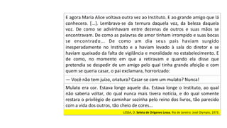 —	Você	não	tem	juízo,	criatura?	Casar-se	com	um	mulato?	Nunca!		
Mulato	era	cor.	Estava	longe	aquele	dia.	Estava	longe	o	Instituto,	ao	qual	
não	saberia	voltar,	do	qual	nunca	mais	tivera	notícia,	e	do	qual	somente	
restara	o	privilégio	de	caminhar	sozinha	pelo	reino	dos	livros,	tão	parecido	
com	a	vida	dos	outros,	tão	cheio	de	cores...		
LESSA,	O.	Seleta	de	Orígenes	Lessa.	Rio	de	Janeiro:	José	Olympio,	1973.		
E	agora	Maria	Alice	voltava	outra	vez	ao	Instituto.	E	ao	grande	amigo	que	lá	
conhecera.	 [...].	 Lembrava-se	 da	 ternura	 daquela	 voz,	 da	 beleza	 daquela	
voz.	 De	 como	 se	 adivinhavam	 entre	 dezenas	 de	 outros	 e	 suas	 mãos	 se	
encontravam.	De	como	as	palavras	de	amor	tinham	irrompido	e	suas	bocas	
se	 encontrado...	 De	 como	 um	 dia	 seus	 pais	 haviam	 surgido	
inesperadamente	 no	 Instituto	 e	 a	 haviam	 levado	 à	 sala	 do	 diretor	 e	 se	
haviam	queixado	da	falta	de	vigilância	e	moralidade	no	estabelecimento.	E	
de	 como,	 no	 momento	 em	 que	 a	 retiravam	 e	 quando	 ela	 disse	 que	
pretendia	se	despedir	de	um	amigo	pelo	qual	tinha	grande	afeição	e	com	
quem	se	queria	casar,	o	pai	exclamara,	horrorizado:		
 
