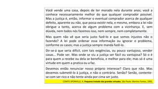Você	 vende	 uma	 casa,	 depois	 de	 ter	 morado	 nela	 durante	 anos;	 você	 a	
conhece	 necessariamente	 melhor	 do	 que	 qualquer	 comprador	 possível.	
Mas	a	justiça	é,	então,	informar	o	eventual	comprador	acerca	de	qualquer	
defeito,	aparente	ou	não,	que	possa	existir	nela,	e	mesmo,	embora	a	lei	não	
obrigue	 a	 tanto,	 acerca	 de	 algum	 problema	 com	 a	 vizinhança.	 E,	 sem	
dúvida,	nem	todos	nós	fazemos	isso,	nem	sempre,	nem	completamente.		
Mas	 quem	 não	 vê	 que	 seria	 justo	 fazê-lo	 e	 que	 somos	 injustos	 não	 o	
fazendo?	 A	 lei	 pode	 ordenar	 essa	 informação	 ou	 ignorar	 o	 problema,	
conforme	os	casos;	mas	a	justiça	sempre	manda	fazê-lo.		
Dir-se-á	que	seria	difícil,	com	tais	exigências,	ou	pouco	vantajoso,	vender	
casas...	Pode	ser.	Mas	onde	se	viu	a	justiça	ser	fácil	ou	vantajosa?	Só	o	é	
para	quem	a	recebe	ou	dela	se	beneficia,	e	melhor	para	ele;	mas	só	é	uma	
virtude	em	quem	a	pratica	ou	a	faz.		
Devemos	 então	 renunciar	 nosso	 próprio	 interesse?	 Claro	 que	 não.	 Mas	
devemos	submetê-lo	à	justiça,	e	não	o	contrário.	Senão?	Senão,	contente-
se	com	ser	rico	e	não	tente	ainda	por	cima	ser	justo.		
COMTE-SPONVILLE,	A.	Pequeno	tratado	das	grandes	virtudes.	São	Paulo:	Martins	Fontes,	1995.		
 