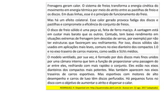 O	disco	de	freio	sólido	é	uma	peça	só,	feita	de	ferro	maciço.	A	vantagem	está	
em	 custar	 mais	 barato	 que	 os	 outros.	 Contudo,	 tem	 baixo	 rendimento	 em	
situações	extremas	de	frenagem	(em	descidas	de	serras,	por	exemplo)	por	não	
ter	estruturas	que	favoreçam	seu	resfriamento.	Por	isso,	discos	sólidos	são	
usados	em	aplicações	mais	leves,	comuns	no	eixo	dianteiro	dos	compactos	1.0	
e	no	eixo	traseiro	de	carros	maiores,	como	sedãs	e	SUVs	médios.		
O	modelo	ventilado,	por	sua	vez,	é	formado	por	dois	discos	mais	finos	unidos	
por	uma	câmara	interna	que	tem	a	função	de	proporcionar	uma	passagem	do	
ar	 entre	 eles,	 resfriando	 com	 mais	 rapidez	 o	 conjunto.	 Eles	 estão	 nos	 eixos	
dianteiros	 dos	 compactos	 mais	 potentes.	 Mas	 também	 aparecem	 nos	 eixos	
traseiros	 de	 carros	 esportivos.	 Mas	 esportivos	 com	 motores	 de	 alto	
desempenho	e	carros	de	luxo	têm	discos	perfurados.	Há	pequenos	furos	no	
disco	com	o	objetivo	de	aumentar	o	atrito	e	dispersar	o	calor.		
Frenagens	geram	calor.	O	sistema	de	freios	transforma	a	energia	cinética	do	
movimento	em	energia	térmica	por	meio	do	atrito	entre	as	pastilhas	de	freio	e	
os	discos.	Em	duas	linhas,	esse	é	o	princípio	de	funcionamento	do	freio.		
Mas	 há	 um	 efeito	 colateral.	 Esse	 calor	 gerado	 provoca	 fadiga	 dos	 discos	 e	
pastilhas	e	compromete	a	eficiência	do	conjunto	de	freios.		
RODRIGUEZ,	H.	Disponível	em:	http://quatrorodas.abril.com.br.	Acesso	em:	22	ago.	2017	(adaptado).		
 