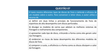 QUESTÃO	07	
a)	 definir	 em	 duas	 linhas	 o	 princípio	 de	 funcionamento	 do	 freio	 de	
esportivos	de	alto	desempenho	com	discos	perfurados.		
O	texto	mostra	diferentes	tipos	de	discos	de	freio	e	defende	a	eficácia	de	
um	modelo	sobre	o	outro.	Para	convencer	o	leitor	disso,	o	autor	utiliza	o	
recurso	de		
b)	 divulgar	 os	 modelos	 de	 carros	 que	 adotam	 os	 melhores	 sistemas	 de	
frenagem	e	resfriamento	dos	componentes.		
c)	apresentar	cada	tipo	de	disco,	criticando	a	forma	como	eles	geram	calor	
nas	frenagens.		
d)	 evidenciar	 os	 riscos	 do	 baixo	 desempenho	 dos	 diferentes	 modelos	 de	
discos	de	freio.		
e)	comparar	o	custo,	a	eficiência	e	a	forma	como	os	discos	dissipam	o	calor	
da	frenagem.		
 