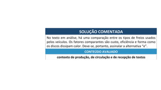 SOLUÇÃO	COMENTADA	
No	texto	em	análise,	há	uma	comparação	entre	os	tipos	de	freios	usados	
pelos	veículos.	Os	fatores	comparantes	são	custo,	eficiência	e	forma	como	
os	discos	dissipam	calor.	Deve-se,	portanto,	assinalar	a	alternativa	“e”.	
contexto	de	produção,	de	circulação	e	de	recepção	de	textos	
CONTEÚDO	AVALIADO	
 