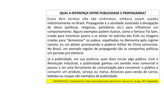 Já	 a	 publicidade,	 em	 sua	 essência,	 quer	 dizer	 tornar	 algo	 público.	 Com	 a	
Revolução	 Industrial,	 a	 publicidade	 ganhou	 um	 sentido	 mais	 comercial	 e	
passou	a	ser	uma	ferramenta	de	comunicação	para	convencer	o	público	a	
consumir	um	produto,	serviço	ou	marca.	Anúncios	para	venda	de	carros,	
bebidas	ou	roupas	são	exemplos	de	publicidade.		
QUAL	A	DIFERENÇA	ENTRE	PUBLICIDADE	E	PROPAGANDA?	
Esses	 dois	 termos	 não	 são	 sinônimos,	 embora	 sejam	 usados	
indistintamente	no	Brasil.	Propaganda	é	a	atividade	associada	à	divulgação	
de	 ideias	 (políticas,	 religiosas,	 partidárias	 etc.)	 para	 influenciar	 um	
comportamento.	Alguns	exemplos	podem	ilustrar,	como	o	famoso	Tio	Sam,	
criado	para	incentivar	jovens	a	se	alistar	no	exército	dos	EUA;	ou	imagens	
criadas	para	“demonizar”	os	judeus,	espalhadas	na	Alemanha	pelo	regime	
nazista;	ou	um	pôster	promovendo	o	poderio	militar	da	China	comunista.	
No	Brasil,	um	exemplo	regular	de	propaganda	são	as	campanhas	políticas	
em	período	pré-eleitoral.		
VASCONCELOS,	Y.	Disponível	em:	https://mundoestranho.abril.com.br.	Acesso	em:	22	ago.	2017	(adaptado).		
 