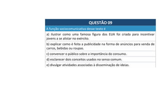 QUESTÃO	09	
a)	 ilustrar	 como	 uma	 famosa	 figura	 dos	 EUA	 foi	 criada	 para	 incentivar	
jovens	a	se	alistar	no	exército.		
A	função	sociocomunicativa	desse	texto	é		
b)	explicar	como	é	feita	a	publicidade	na	forma	de	anúncios	para	venda	de	
carros,	bebidas	ou	roupas.		
c)	convencer	o	público	sobre	a	importância	do	consumo.		
d)	esclarecer	dois	conceitos	usados	no	senso	comum.		
e)	divulgar	atividades	associadas	à	disseminação	de	ideias.		
 