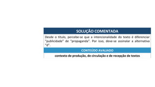 SOLUÇÃO	COMENTADA	
Desde	 o	 título,	 percebe-se	 que	 a	 intencionalidade	 do	 texto	 é	 diferenciar	
“publicidade”	 de	 “propaganda”.	 Por	 isso,	 deve-se	 assinalar	 a	 alternativa	
“d”.	
contexto	de	produção,	de	circulação	e	de	recepção	de	textos	
CONTEÚDO	AVALIADO	
 