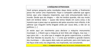 Já	 existe	 aqui	 um	 movimento	 para	 declarar	 a	 máquina	 monumento	
municipal.	[...]	Dizem	que	a	máquina	já	tem	feito	até	milagre,	mas	isso	—	
aqui	para	nós	—	eu	acho	que	é	exagero	de	gente	supersticiosa,	e	prefiro	
não	ficar	falando	no	assunto.	Eu	—	e	creio	que	também	a	grande	maioria	
dos	munícipes	—	não	espero	dela	nada	em	particular;	para	mim	basta	que	
ela	fique	onde	está,	nos	alegrando,	nos	inspirando,	nos	consolando.		
A	MÁQUINA	EXTRAVIADA	
Você	 sempre	 pergunta	 pelas	 novidades	 daqui	 deste	 sertão,	 e	 finalmente	
posso	 lhe	 contar	 uma	 importante.	 Fique	 o	 compadre	 sabendo	 que	 agora	
temos	 aqui	 uma	 máquina	 imponente,	 que	 está	 entusiasmando	 todo	 o	
mundo.	Desde	que	ela	chegou	—	não	me	lembro	quando,	não	sou	muito	
bom	 em	 lembrar	 datas	 —	 quase	 não	 temos	 falado	 em	 outra	 coisa;	 e	 da	
maneira	que	o	povo	aqui	se	apaixona	até	pelos	assuntos	mais	infantis,	é	de	
admirar	 que	 ninguém	 tenha	 brigado	 ainda	 por	 causa	 dela,	 a	 não	 ser	 os	
políticos.	[...]		
VEIGA,	J.	J.	A	máquina	extraviada:	contos.	Rio	de	Janeiro:	Civilização	Brasileira,	1974.		
 
