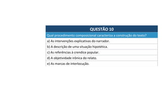 QUESTÃO	10	
a)	As	intervenções	explicativas	do	narrador.		
Qual	procedimento	composicional	caracteriza	a	construção	do	texto?		
b)	A	descrição	de	uma	situação	hipotética.		
c)	As	referências	à	crendice	popular.	
d)	A	objetividade	irônica	do	relato.		
e)	As	marcas	de	interlocução.		
 