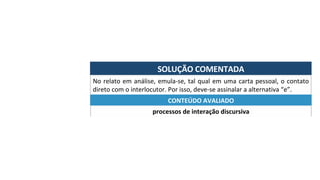 SOLUÇÃO	COMENTADA	
No	relato	em	análise,	emula-se,	tal	qual	em	uma	carta	pessoal,	o	contato	
direto	com	o	interlocutor.	Por	isso,	deve-se	assinalar	a	alternativa	“e”.	
processos	de	interação	discursiva	
CONTEÚDO	AVALIADO	
 