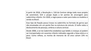 Desde	2008,	a	Lei	da	Cadeirinha	estabelece	que	bebês	e	crianças	só	podem	
ser	transportados	em	assentos	infantis	indicados	segundo	a	faixa	etária	e	o	
peso.	 Como	 reflexo,	 as	 mortes	 de	 menores	 de	 10	 anos	 caíram	 23%	 no	
Brasil.		
A	partir	de	2018,	a	Resolução	n.	518	do	Contran	obriga	todo	novo	projeto	
de	 automóvel,	 SUV	 e	 picape	 dupla	 a	 ter	 pontos	 de	 ancoragem	 para	
cadeirinhas	infantis.	Em	2020,	a	regra	passa	a	valer	para	todos	os	modelos	à	
venda	no	Brasil.		
Esse	tipo	de	fixação	possui	travas	na	cadeirinha	no	formato	de	garras	que	
são	encaixadas	em	um	ponto	fixo	na	estrutura	do	veículo.	O	Isofix	reduz	o	
deslocamento	do	pescoço,	ombros	e	coluna	cervical.		
 