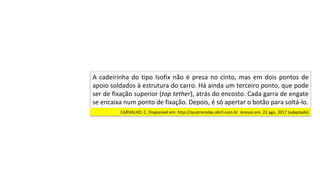 A	cadeirinha	do	tipo	Isofix	não	é	presa	no	cinto,	mas	em	dois	pontos	de	
apoio	soldados	à	estrutura	do	carro.	Há	ainda	um	terceiro	ponto,	que	pode	
ser	de	fixação	superior	(top	tether),	atrás	do	encosto.	Cada	garra	de	engate	
se	encaixa	num	ponto	de	fixação.	Depois,	é	só	apertar	o	botão	para	soltá-lo.		
CARVALHO,	C.	Disponível	em:	http://quatrorodas.abril.com.br.	Acesso	em:	22	ago.	2017	(adaptado)		
 