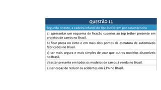 QUESTÃO	11	
a)	apresentar	um	esquema	de	fixação	superior	ao	top	tether	presente	em	
projetos	de	carros	no	Brasil.		
Segundo	o	texto,	a	cadeira	infantil	do	tipo	Isofix	tem	por	característica		
b)	ficar	presa	no	cinto	e	em	mais	dois	pontos	da	estrutura	de	automóveis	
fabricados	no	Brasil.		
c)	ser	mais	segura	e	mais	simples	de	usar	que	outros	modelos	disponíveis	
no	Brasil.		
d)	estar	presente	em	todos	os	modelos	de	carros	à	venda	no	Brasil.		
e)	ser	capaz	de	reduzir	os	acidentes	em	23%	no	Brasil.		
 