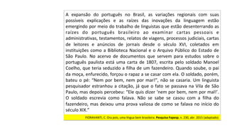 A	 expansão	 do	 português	 no	 Brasil,	 as	 variações	 regionais	 com	 suas	
possíveis	 explicações	 e	 as	 raízes	 das	 inovações	 da	 linguagem	 estão	
emergindo	por	meio	do	trabalho	de	linguistas	que	estão	desenterrando	as	
raízes	 do	 português	 brasileiro	 ao	 examinar	 cartas	 pessoais	 e	
administrativas,	testamentos,	relatos	de	viagens,	processos	judiciais,	cartas	
de	 leitores	 e	 anúncios	 de	 jornais	 desde	 o	 século	 XVI,	 coletados	 em	
instituições	como	a	Biblioteca	Nacional	e	o	Arquivo	Público	do	Estado	de	
São	 Paulo.	 No	 acervo	 de	 documentos	 que	 servem	 para	 estudos	 sobre	 o	
português	 paulista	 está	 uma	 carta	 de	 1807,	 escrita	 pelo	 soldado	 Manoel	
Coelho,	que	teria	seduzido	a	filha	de	um	fazendeiro.	Quando	soube,	o	pai	
da	moça,	enfurecido,	forçou	o	rapaz	a	se	casar	com	ela.	O	soldado,	porém,	
bateu	o	pé:	“Nem	por	bem,	nem	por	mar!”,	não	se	casaria.	Um	linguista	
pesquisador	estranhou	a	citação,	já	que	o	fato	se	passava	na	Vila	de	São	
Paulo,	mas	depois	percebeu:	“Ele	quis	dizer	‘nem	por	bem,	nem	por	mal!’.	
O	 soldado	 escrevia	 como	 falava.	 Não	 se	 sabe	 se	 casou	 com	 a	 filha	 do	
fazendeiro,	mas	deixou	uma	prova	valiosa	de	como	se	falava	no	início	do	
século	XIX.”		
FIORAVANTI,	C.	Ora	pois,	uma	língua	bem	brasileira.	Pesquisa	Fapesp,	n.	230,	abr.	2015	(adaptado).		
 