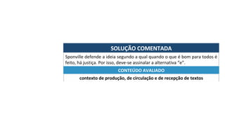SOLUÇÃO	COMENTADA	
Sponville	defende	a	ideia	segundo	a	qual	quando	o	que	é	bom	para	todos	é	
feito,	há	justiça.	Por	isso,	deve-se	assinalar	a	alternativa	“e”.	
contexto	de	produção,	de	circulação	e	de	recepção	de	textos	
CONTEÚDO	AVALIADO	
 
