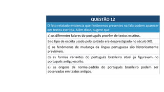 QUESTÃO	12	
a)	os	diferentes	falares	do	português	provêm	de	textos	escritos.		
O	fato	relatado	evidencia	que	fenômenos	presentes	na	fala	podem	aparecer	
em	textos	escritos.	Além	disso,	sugere	que		
b)	o	tipo	de	escrita	usado	pelo	soldado	era	desprestigiado	no	século	XIX.		
c)	 os	 fenômenos	 de	 mudança	 da	 língua	 portuguesa	 são	 historicamente	
previsíveis.		
d)	 as	 formas	 variantes	 do	 português	 brasileiro	 atual	 já	 figuravam	 no	
português	antigo	escrito.		
e)	 as	 origens	 da	 norma-padrão	 do	 português	 brasileiro	 podem	 ser	
observadas	em	textos	antigos.		
 