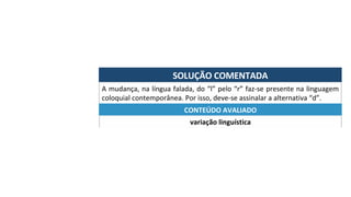 SOLUÇÃO	COMENTADA	
A	mudança,	na	língua	falada,	do	“l”	pelo	“r”	faz-se	presente	na	linguagem	
coloquial	contemporânea.	Por	isso,	deve-se	assinalar	a	alternativa	“d”.	
variação	linguística	
CONTEÚDO	AVALIADO	
 