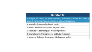 QUESTÃO	12	
a)	a	doação	de	sangue	faz	bem	à	saúde.		
A	 imagem	 da	 caneta	 de	 tinta	 vermelha,	 associada	 às	 frases	 do	 cartaz,	 é	
utilizada	na	campanha	para	mostrar	ao	possível	doador	que		
b)	a	linha	da	vida	é	fina	como	o	traço	de	caneta.		
c)	a	atitude	de	doar	sangue	é	muito	importante.		
d)	a	caneta	vermelha	representa	a	atitude	do	doador.		
e)	a	reserva	do	banco	de	sangue	está	chegando	ao	fim.		
 